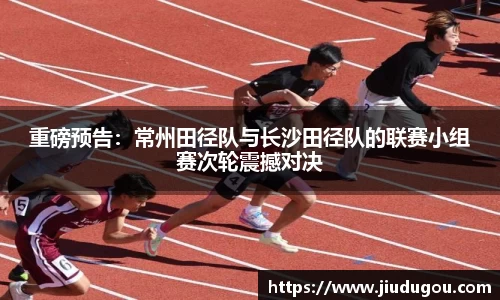 重磅预告：常州田径队与长沙田径队的联赛小组赛次轮震撼对决