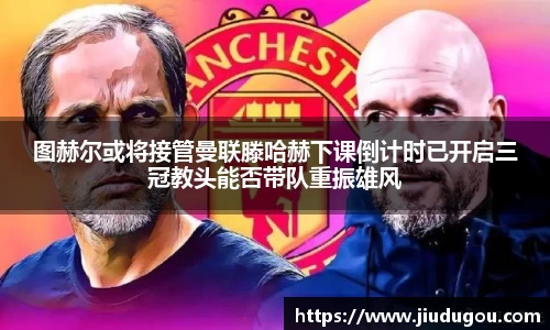 图赫尔或将接管曼联滕哈赫下课倒计时已开启三冠教头能否带队重振雄风